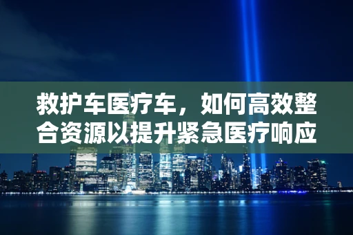 救护车医疗车，如何高效整合资源以提升紧急医疗响应？