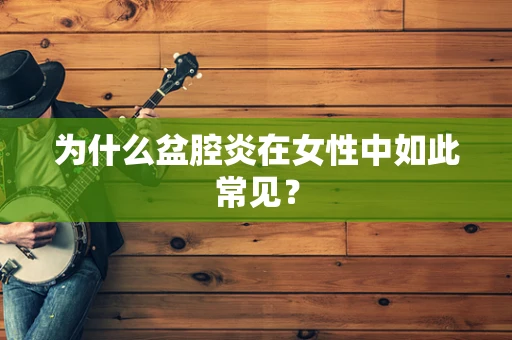 为什么盆腔炎在女性中如此常见？
