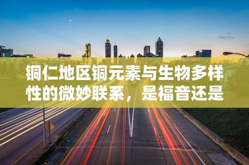铜仁地区铜元素与生物多样性的微妙联系，是福音还是警钟？
