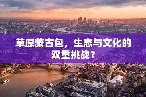 草原蒙古包，生态与文化的双重挑战？