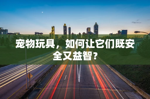 宠物玩具，如何让它们既安全又益智？