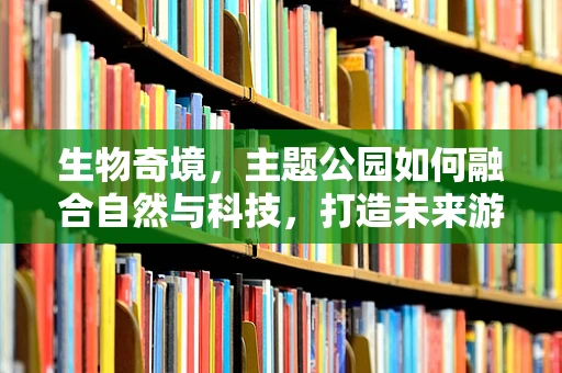 生物奇境，主题公园如何融合自然与科技，打造未来游乐新体验？