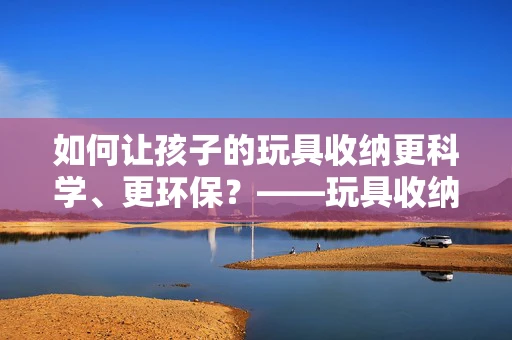 如何让孩子的玩具收纳更科学、更环保？——玩具收纳袋的绿色创新设计