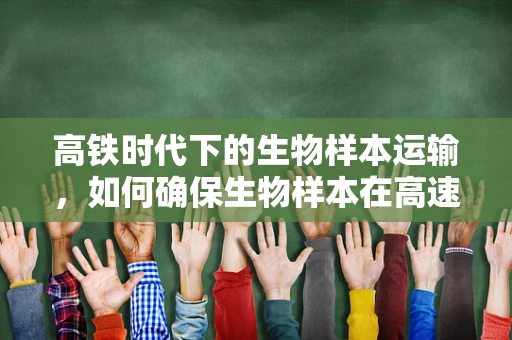 高铁时代下的生物样本运输，如何确保生物样本在高速旅行中的生命安全？