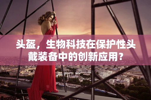 头盔，生物科技在保护性头戴装备中的创新应用？