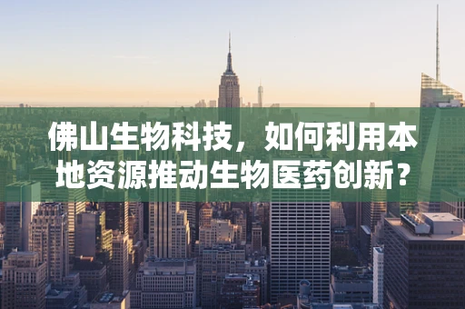 佛山生物科技，如何利用本地资源推动生物医药创新？