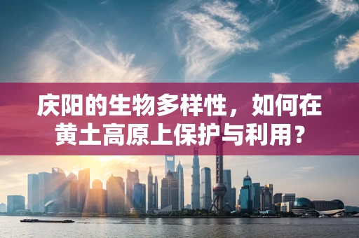 庆阳的生物多样性，如何在黄土高原上保护与利用？