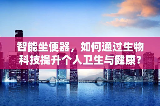 智能坐便器，如何通过生物科技提升个人卫生与健康？