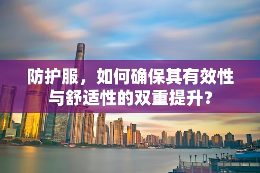 防护服，如何确保其有效性与舒适性的双重提升？