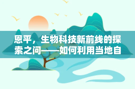 恩平，生物科技新前线的探索之问——如何利用当地自然优势促进生物多样性保护？