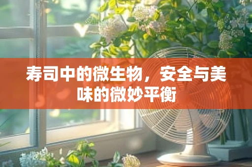 寿司中的微生物，安全与美味的微妙平衡