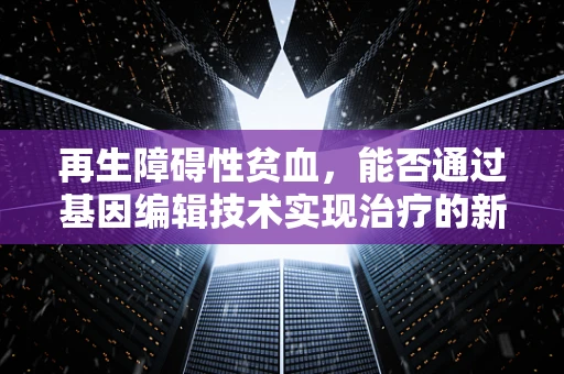 再生障碍性贫血，能否通过基因编辑技术实现治疗的新曙光？