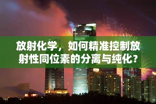 放射化学，如何精准控制放射性同位素的分离与纯化？