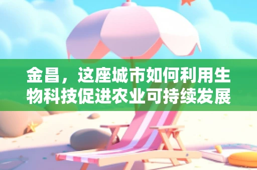 金昌，这座城市如何利用生物科技促进农业可持续发展？