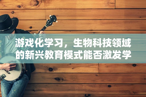 游戏化学习，生物科技领域的新兴教育模式能否激发学习兴趣？