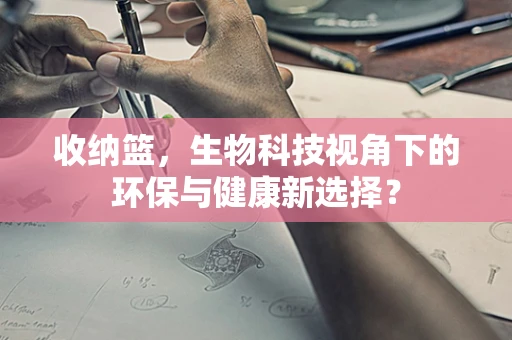 收纳篮，生物科技视角下的环保与健康新选择？