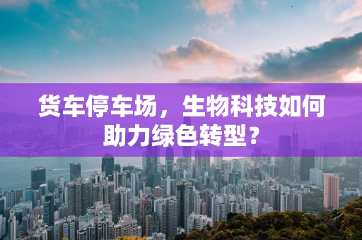 货车停车场，生物科技如何助力绿色转型？