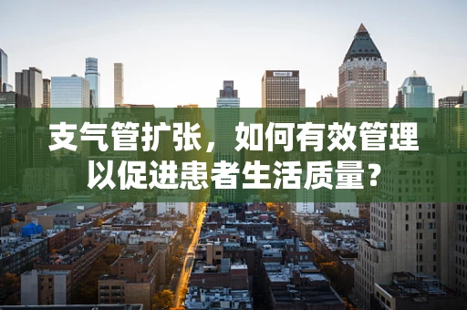 支气管扩张，如何有效管理以促进患者生活质量？