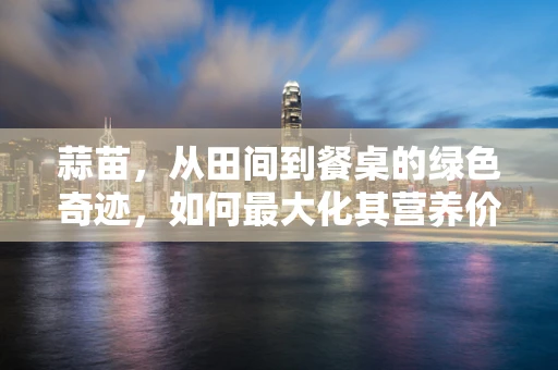 蒜苗，从田间到餐桌的绿色奇迹，如何最大化其营养价值？