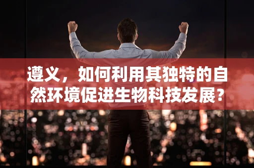 遵义，如何利用其独特的自然环境促进生物科技发展？