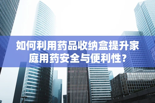 如何利用药品收纳盒提升家庭用药安全与便利性？