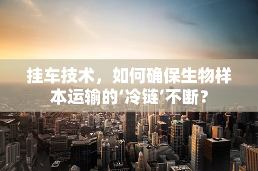 挂车技术，如何确保生物样本运输的‘冷链’不断？