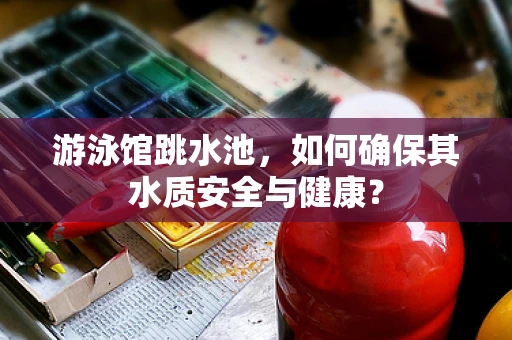 游泳馆跳水池，如何确保其水质安全与健康？