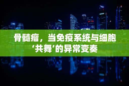 骨髓瘤，当免疫系统与细胞‘共舞’的异常变奏