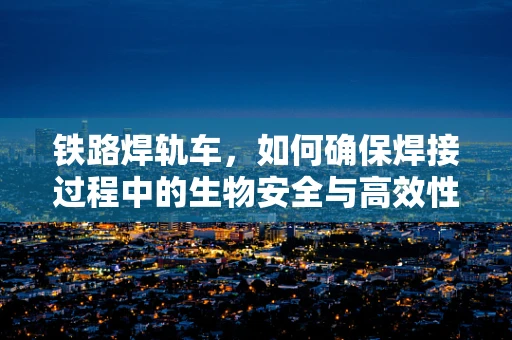 铁路焊轨车，如何确保焊接过程中的生物安全与高效性？