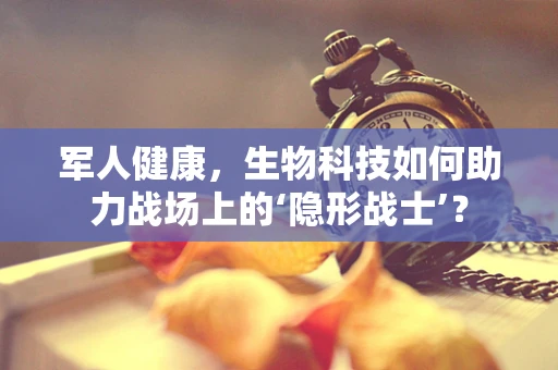 军人健康，生物科技如何助力战场上的‘隐形战士’？