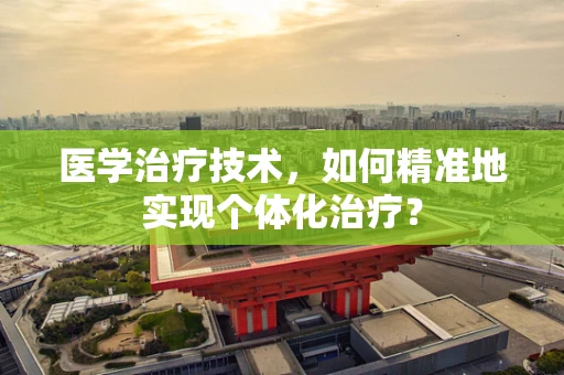 医学治疗技术，如何精准地实现个体化治疗？