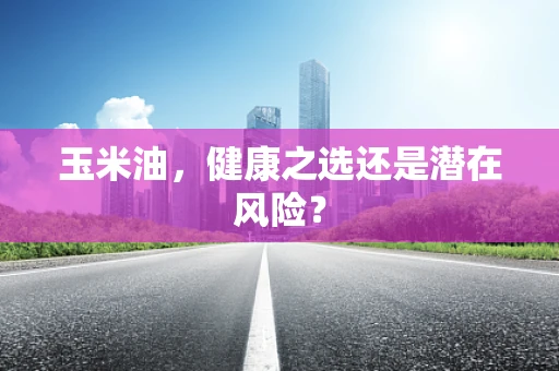 玉米油，健康之选还是潜在风险？