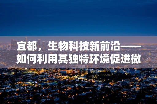 宜都，生物科技新前沿——如何利用其独特环境促进微生物资源开发？