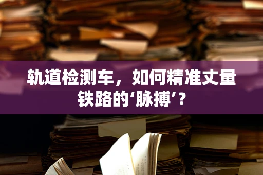 轨道检测车，如何精准丈量铁路的‘脉搏’？