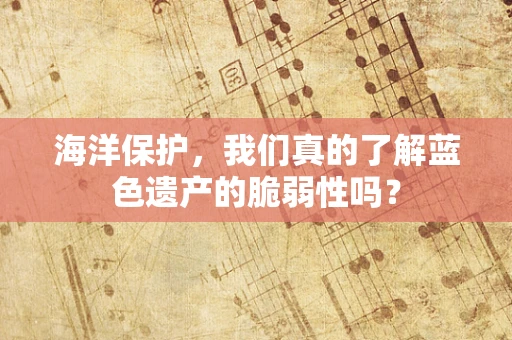 海洋保护，我们真的了解蓝色遗产的脆弱性吗？
