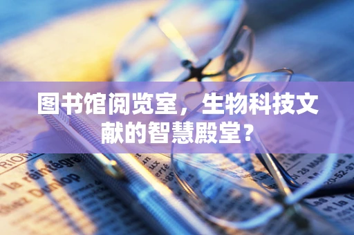 图书馆阅览室，生物科技文献的智慧殿堂？