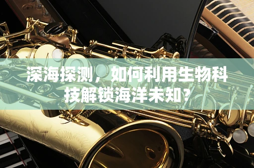 深海探测，如何利用生物科技解锁海洋未知？
