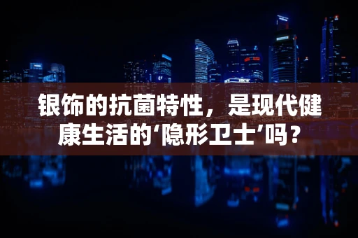 银饰的抗菌特性，是现代健康生活的‘隐形卫士’吗？
