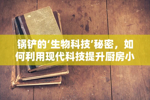 锅铲的‘生物科技’秘密，如何利用现代科技提升厨房小工具的卫生与效率？