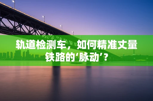 轨道检测车，如何精准丈量铁路的‘脉动’？