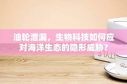 油轮泄漏，生物科技如何应对海洋生态的隐形威胁？