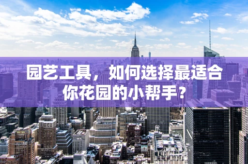 园艺工具，如何选择最适合你花园的小帮手？