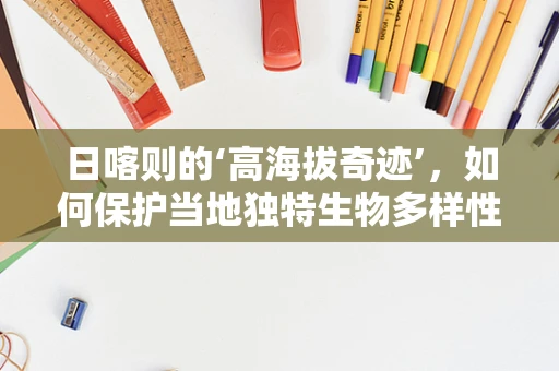 日喀则的‘高海拔奇迹’，如何保护当地独特生物多样性？