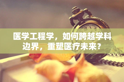 医学工程学，如何跨越学科边界，重塑医疗未来？