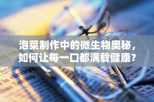 泡菜制作中的微生物奥秘，如何让每一口都满载健康？