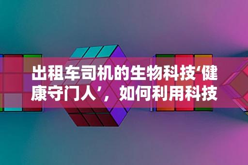 出租车司机的生物科技‘健康守门人’，如何利用科技守护司机健康？