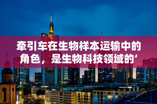 牵引车在生物样本运输中的角色，是生物科技领域的‘幕后英雄’吗？