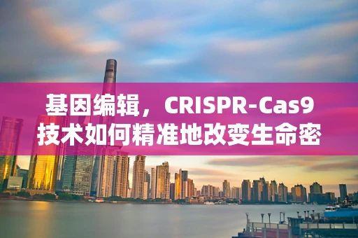基因编辑，CRISPR-Cas9技术如何精准地改变生命密码？