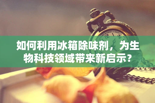 如何利用冰箱除味剂，为生物科技领域带来新启示？