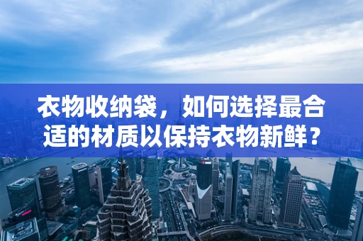 衣物收纳袋，如何选择最合适的材质以保持衣物新鲜？